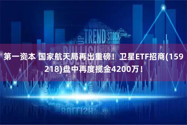 第一资本 国家航天局再出重磅！卫星ETF招商(159218)盘中再度揽金4200万！